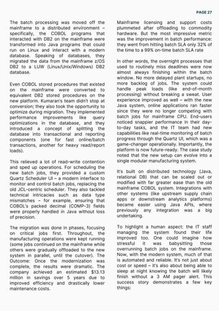 The batch processing was moved off the
mainframe to a distributed environment –
specifically, the COBOL programs that
interacted with DB2 on the mainframe were
transformed into Java programs that could
run on Linux and interact with a modern
database. Speaking of databases, they
migrated the data from the mainframe z/OS
DB2 to a LUW (Linux/Unix/Windows) DB2
database.
Even COBOL stored procedures that existed
on the mainframe were converted to
equivalent DB2 stored procedures on the
new platform. Kumaran’s team didn’t stop at
conversion; they also took the opportunity to
optimize during migration. They implemented
performance improvements like query
optimizations in the database, and they
introduced a concept of splitting the
database into transactional and reporting
components (one for fast online/batch
transactions, another for heavy read/report
loads).
This relieved a lot of read-write contention
and sped up operations. For scheduling the
new batch jobs, they provided a custom
Quartz Scheduler UI – a modern interface to
monitor and control batch jobs, replacing the
old JCL-centric scheduler. They also tackled
technical intricacies such as data type
mismatches – for example, ensuring that
COBOL’s packed decimal (COMP-3) fields
were properly handled in Java without loss
of precision.
The migration was done in phases, focusing
on critical jobs first. Throughout, the
manufacturing operations were kept running
(some jobs continued on the mainframe while
others were gradually offloaded to the new
system in parallel, until the cutover). The
Outcome: Once the modernization was
complete, the results were dramatic. The
company achieved an estimated $13.13
million in savings over 5 years due to
improved efficiency and drastically lower
maintenance costs.
Mainframe licensing and support costs
plummeted after offloading to commodity
hardware. But the most impressive metric
was the improvement in batch performance:
they went from hitting batch SLA only 32% of
the time to a 99% on-time batch SLA rate
In other words, the overnight processes that
used to routinely miss deadlines were now
almost always finishing within the batch
window. No more delayed plant startups, no
more backlog of jobs. The system could
handle peak loads (like end-of-month
processing) without breaking a sweat. User
experience improved as well – with the new
Java system, online applications ran faster
since they were no longer competing with
batch jobs for mainframe CPU. End-users
noticed snappier performance in their day-
to-day tasks, and the IT team had new
capabilities like real-time monitoring of batch
progress through the Quartz UI, which was a
game-changer operationally. Importantly, the
platform is now future-ready. The case study
noted that the new setup can evolve into a
single modular manufacturing system.
It’s built on distributed technology (Java,
relational DB) that can be scaled out or
modified with far greater ease than the old
mainframe COBOL system. Integrations with
other systems (like upstream supply chain
apps or downstream analytics platforms)
became easier using Java APIs, where
previously any integration was a big
undertaking.
To highlight a human aspect: the IT staff
managing the system found their life
improved too. One could imagine how
stressful it was babysitting those
overrunning batch jobs on the mainframe.
Now, with the modern system, much of that
is automated and reliable. It’s not just about
cost or speed – it’s also about being able to
sleep at night knowing the batch will likely
finish without a 3 AM pager alert. This
success story demonstrates a few key
things:
PAGE 27
 