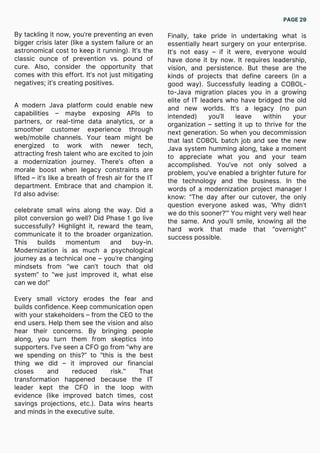 By tackling it now, you’re preventing an even
bigger crisis later (like a system failure or an
astronomical cost to keep it running). It’s the
classic ounce of prevention vs. pound of
cure. Also, consider the opportunity that
comes with this effort. It’s not just mitigating
negatives; it’s creating positives.
A modern Java platform could enable new
capabilities – maybe exposing APIs to
partners, or real-time data analytics, or a
smoother customer experience through
web/mobile channels. Your team might be
energized to work with newer tech,
attracting fresh talent who are excited to join
a modernization journey. There’s often a
morale boost when legacy constraints are
lifted – it’s like a breath of fresh air for the IT
department. Embrace that and champion it.
I’d also advise:
celebrate small wins along the way. Did a
pilot conversion go well? Did Phase 1 go live
successfully? Highlight it, reward the team,
communicate it to the broader organization.
This builds momentum and buy-in.
Modernization is as much a psychological
journey as a technical one – you’re changing
mindsets from “we can’t touch that old
system” to “we just improved it, what else
can we do!”
Every small victory erodes the fear and
builds confidence. Keep communication open
with your stakeholders – from the CEO to the
end users. Help them see the vision and also
hear their concerns. By bringing people
along, you turn them from skeptics into
supporters. I’ve seen a CFO go from “why are
we spending on this?” to “this is the best
thing we did – it improved our financial
closes and reduced risk.” That
transformation happened because the IT
leader kept the CFO in the loop with
evidence (like improved batch times, cost
savings projections, etc.). Data wins hearts
and minds in the executive suite.
Finally, take pride in undertaking what is
essentially heart surgery on your enterprise.
It’s not easy – if it were, everyone would
have done it by now. It requires leadership,
vision, and persistence. But these are the
kinds of projects that define careers (in a
good way). Successfully leading a COBOL-
to-Java migration places you in a growing
elite of IT leaders who have bridged the old
and new worlds. It’s a legacy (no pun
intended) you’ll leave within your
organization – setting it up to thrive for the
next generation. So when you decommission
that last COBOL batch job and see the new
Java system humming along, take a moment
to appreciate what you and your team
accomplished. You’ve not only solved a
problem, you’ve enabled a brighter future for
the technology and the business. In the
words of a modernization project manager I
know: “The day after our cutover, the only
question everyone asked was, ‘Why didn’t
we do this sooner?’” You might very well hear
the same. And you’ll smile, knowing all the
hard work that made that “overnight”
success possible.
PAGE 29
 