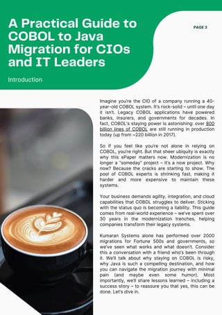Imagine you’re the CIO of a company running a 40-
year-old COBOL system. It’s rock-solid – until one day
it isn’t. Legacy COBOL applications have powered
banks, insurers, and governments for decades. In
fact, COBOL’s staying power is astonishing: over 800
billion lines of COBOL are still running in production
today (up from ~220 billion in 2017).
So if you feel like you’re not alone in relying on
COBOL, you’re right. But that sheer ubiquity is exactly
why this ePaper matters now. Modernization is no
longer a “someday” project – it’s a now project. Why
now? Because the cracks are starting to show. The
pool of COBOL experts is shrinking fast, making it
harder and more expensive to maintain these
systems.
Your business demands agility, integration, and cloud
capabilities that COBOL struggles to deliver. Sticking
with the status quo is becoming a liability. This guide
comes from real-world experience – we’ve spent over
30 years in the modernization trenches, helping
companies transform their legacy systems.
Kumaran Systems alone has performed over 2000
migrations for Fortune 500s and governments, so
we’ve seen what works and what doesn’t. Consider
this a conversation with a friend who’s been through
it. We’ll talk about why staying on COBOL is risky,
why Java is such a compelling destination, and how
you can navigate the migration journey with minimal
pain (and maybe even some humor). Most
importantly, we’ll share lessons learned – including a
success story – to reassure you that yes, this can be
done. Let’s dive in.
PAGE 3
A Practical Guide to
COBOL to Java
Migration for CIOs
and IT Leaders
Introduction
 