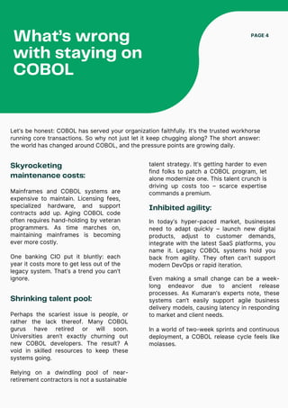 Skyrocketing
maintenance costs:
Let’s be honest: COBOL has served your organization faithfully. It’s the trusted workhorse
running core transactions. So why not just let it keep chugging along? The short answer:
the world has changed around COBOL, and the pressure points are growing daily.
What’s wrong
with staying on
COBOL
PAGE 4
Mainframes and COBOL systems are
expensive to maintain. Licensing fees,
specialized hardware, and support
contracts add up. Aging COBOL code
often requires hand-holding by veteran
programmers. As time marches on,
maintaining mainframes is becoming
ever more costly.
One banking CIO put it bluntly: each
year it costs more to get less out of the
legacy system. That’s a trend you can’t
ignore.
Shrinking talent pool:
Perhaps the scariest issue is people, or
rather the lack thereof. Many COBOL
gurus have retired or will soon.
Universities aren’t exactly churning out
new COBOL developers. The result? A
void in skilled resources to keep these
systems going.
Relying on a dwindling pool of near-
retirement contractors is not a sustainable
Inhibited agility:
In today’s hyper-paced market, businesses
need to adapt quickly – launch new digital
products, adjust to customer demands,
integrate with the latest SaaS platforms, you
name it. Legacy COBOL systems hold you
back from agility. They often can’t support
modern DevOps or rapid iteration.
Even making a small change can be a week-
long endeavor due to ancient release
processes. As Kumaran’s experts note, these
systems can’t easily support agile business
delivery models, causing latency in responding
to market and client needs.
In a world of two-week sprints and continuous
deployment, a COBOL release cycle feels like
molasses.
talent strategy. It’s getting harder to even
find folks to patch a COBOL program, let
alone modernize one. This talent crunch is
driving up costs too – scarce expertise
commands a premium.
 