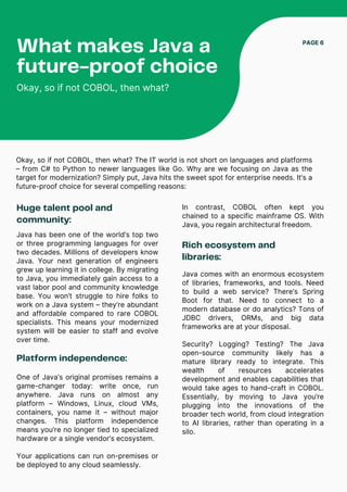 Huge talent pool and
community:
Java has been one of the world’s top two
or three programming languages for over
two decades. Millions of developers know
Java. Your next generation of engineers
grew up learning it in college. By migrating
to Java, you immediately gain access to a
vast labor pool and community knowledge
base. You won’t struggle to hire folks to
work on a Java system – they’re abundant
and affordable compared to rare COBOL
specialists. This means your modernized
system will be easier to staff and evolve
over time.
What makes Java a
future-proof choice
Okay, so if not COBOL, then what?
PAGE 6
Okay, so if not COBOL, then what? The IT world is not short on languages and platforms
– from C# to Python to newer languages like Go. Why are we focusing on Java as the
target for modernization? Simply put, Java hits the sweet spot for enterprise needs. It’s a
future-proof choice for several compelling reasons:
Platform independence:
One of Java’s original promises remains a
game-changer today: write once, run
anywhere. Java runs on almost any
platform – Windows, Linux, cloud VMs,
containers, you name it – without major
changes. This platform independence
means you’re no longer tied to specialized
hardware or a single vendor’s ecosystem.
Your applications can run on-premises or
be deployed to any cloud seamlessly.
In contrast, COBOL often kept you
chained to a specific mainframe OS. With
Java, you regain architectural freedom.
Rich ecosystem and
libraries:
Java comes with an enormous ecosystem
of libraries, frameworks, and tools. Need
to build a web service? There’s Spring
Boot for that. Need to connect to a
modern database or do analytics? Tons of
JDBC drivers, ORMs, and big data
frameworks are at your disposal.
Security? Logging? Testing? The Java
open-source community likely has a
mature library ready to integrate. This
wealth of resources accelerates
development and enables capabilities that
would take ages to hand-craft in COBOL.
Essentially, by moving to Java you’re
plugging into the innovations of the
broader tech world, from cloud integration
to AI libraries, rather than operating in a
silo.
 