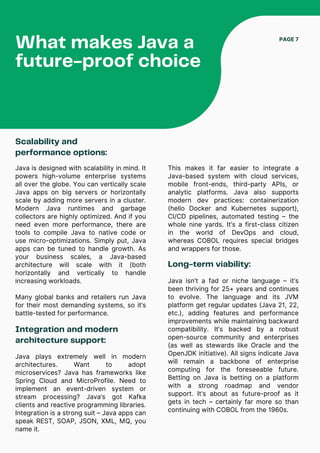 Scalability and
performance options:
Java is designed with scalability in mind. It
powers high-volume enterprise systems
all over the globe. You can vertically scale
Java apps on big servers or horizontally
scale by adding more servers in a cluster.
Modern Java runtimes and garbage
collectors are highly optimized. And if you
need even more performance, there are
tools to compile Java to native code or
use micro-optimizations. Simply put, Java
apps can be tuned to handle growth. As
your business scales, a Java-based
architecture will scale with it (both
horizontally and vertically to handle
increasing workloads.
Many global banks and retailers run Java
for their most demanding systems, so it’s
battle-tested for performance.
What makes Java a
future-proof choice
PAGE 7
Integration and modern
architecture support:
This makes it far easier to integrate a
Java-based system with cloud services,
mobile front-ends, third-party APIs, or
analytic platforms. Java also supports
modern dev practices: containerization
(hello Docker and Kubernetes support),
CI/CD pipelines, automated testing – the
whole nine yards. It’s a first-class citizen
in the world of DevOps and cloud,
whereas COBOL requires special bridges
and wrappers for those.
Long-term viability:
Java isn’t a fad or niche language – it’s
been thriving for 25+ years and continues
to evolve. The language and its JVM
platform get regular updates (Java 21, 22,
etc.), adding features and performance
improvements while maintaining backward
compatibility. It’s backed by a robust
open-source community and enterprises
(as well as stewards like Oracle and the
OpenJDK initiative). All signs indicate Java
will remain a backbone of enterprise
computing for the foreseeable future.
Betting on Java is betting on a platform
with a strong roadmap and vendor
support. It’s about as future-proof as it
gets in tech – certainly far more so than
continuing with COBOL from the 1960s.
Java plays extremely well in modern
architectures. Want to adopt
microservices? Java has frameworks like
Spring Cloud and MicroProfile. Need to
implement an event-driven system or
stream processing? Java’s got Kafka
clients and reactive programming libraries.
Integration is a strong suit – Java apps can
speak REST, SOAP, JSON, XML, MQ, you
name it.
 