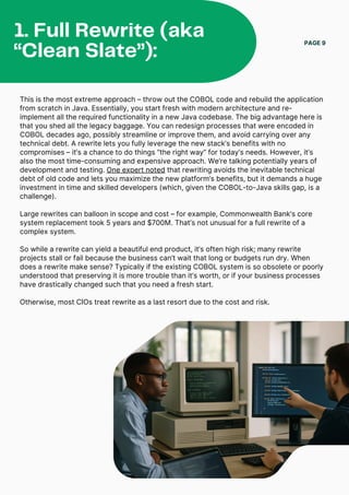 This is the most extreme approach – throw out the COBOL code and rebuild the application
from scratch in Java. Essentially, you start fresh with modern architecture and re-
implement all the required functionality in a new Java codebase. The big advantage here is
that you shed all the legacy baggage. You can redesign processes that were encoded in
COBOL decades ago, possibly streamline or improve them, and avoid carrying over any
technical debt. A rewrite lets you fully leverage the new stack’s benefits with no
compromises – it’s a chance to do things “the right way” for today’s needs. However, it’s
also the most time-consuming and expensive approach. We’re talking potentially years of
development and testing. One expert noted that rewriting avoids the inevitable technical
debt of old code and lets you maximize the new platform’s benefits, but it demands a huge
investment in time and skilled developers (which, given the COBOL-to-Java skills gap, is a
challenge).
Large rewrites can balloon in scope and cost – for example, Commonwealth Bank’s core
system replacement took 5 years and $700M. That’s not unusual for a full rewrite of a
complex system.
So while a rewrite can yield a beautiful end product, it’s often high risk; many rewrite
projects stall or fail because the business can’t wait that long or budgets run dry. When
does a rewrite make sense? Typically if the existing COBOL system is so obsolete or poorly
understood that preserving it is more trouble than it’s worth, or if your business processes
have drastically changed such that you need a fresh start.
Otherwise, most CIOs treat rewrite as a last resort due to the cost and risk.
PAGE 9
1. Full Rewrite (aka
“Clean Slate”):
 