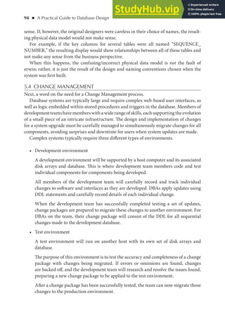 94 ◾ A Practical Guide to Database Design
sense. If, however, the original designers were careless in their choice of names, the result-
ing physical data model would not make sense.
For example, if the key columns for several tables were all named “SEQUENCE_
NUMBER,” the resulting display would show relationships between all of these tables and
not make any sense from the business perspective.
When this happens, the confusing/incorrect physical data model is not the fault of
erwin; rather, it is just the result of the design and naming conventions chosen when the
system was first built.
5.4 CHANGE MANAGEMENT
Next, a word on the need for a Change Management process.
Database systems are typically large and require complex web-based user interfaces, as
well as logic embedded within stored procedures and triggers in the database. Members of
development teams have members with a wide range of skills, each supporting the evolution
of a small piece of an intricate infrastructure. The design and implementation of changes
for a system upgrade must be carefully managed to simultaneously migrate changes for all
components, avoiding surprises and downtime for users when system updates are made.
Complex systems typically require three different types of environments.
• Development environment
A development environment will be supported by a host computer and its associated
disk arrays and database. This is where development team members code and test
individual components for components being developed.
All members of the development team will carefully record and track individual
changes to software and interfaces as they are developed. DBAs apply updates using
DDL statements and carefully record details of each individual change.
When the development team has successfully completed testing a set of updates,
change packages are prepared to migrate these changes to another environment. For
DBAs on the team, their change package will consist of the DDL for all sequential
changes made to the development database.
• Test environment
A test environment will run on another host with its own set of disk arrays and
database.
The purpose of this environment is to test the accuracy and completeness of a change
package with changes being migrated. If errors or omissions are found, changes
are backed off, and the development team will research and resolve the issues found,
preparing a new change package to be applied to the test environment.
After a change package has been successfully tested, the team can now migrate those
changes to the production environment.
 