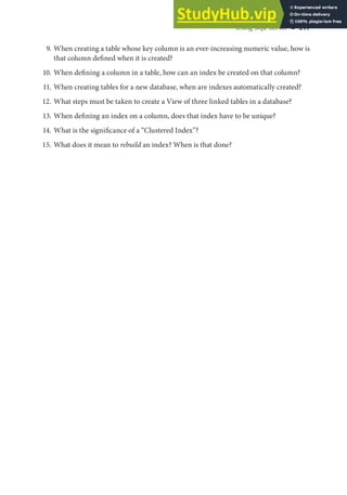 Using SQL Server ◾ 211
9. When creating a table whose key column is an ever-increasing numeric value, how is
that column defined when it is created?
10. When defining a column in a table, how can an index be created on that column?
11. When creating tables for a new database, when are indexes automatically created?
12. What steps must be taken to create a View of three linked tables in a database?
13. When defining an index on a column, does that index have to be unique?
14. What is the significance of a “Clustered Index”?
15. What does it mean to rebuild an index? When is that done?
 