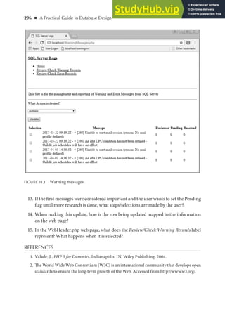 296 ◾ A Practical Guide to Database Design
13. If the first messages were considered important and the user wants to set the Pending
flag until more research is done, what steps/selections are made by the user?
14. When making this update, how is the row being updated mapped to the information
on the web page?
15. In the WebHeader.php web page, what does the Review/Check Warning Records label
represent? What happens when it is selected?
REFERENCES
1. Valade, J., PHP 5 for Dummies, Indianapolis, IN, Wiley Publishing, 2004.
2. The World Wide Web Consortium (W3C) is an international community that develops open
standards to ensure the long-term growth of the Web. Accessed from http://www.w3.org/.
FIGURE 11.1 Warning messages.
 