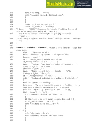 Appendix A ◾ 301
159 echo "ah crap...<br>";
160 echo "Command issued: $sqlcmd <br>";
161 }
162 }
163 }
164 unset ($_POST['formAction']);
165 unset ($_POST['selection']);
166 // $query = "SELECT Message, Reviewed, Pending, Resolved
from WarningRecords where Reviewed = 1";
167 echo "<form action="WarningMessages.php" method =
"POST">";
168 echo "<input type="hidden" name="debug" value="$debug"
/>";
169 }
170
171 //*************************** option 3 Set Pending flags for
these rows
172 else if ($action == 3) {
173 trace ("Processing updates for option 3");
174 $parms = array();
175 if ((isset($_POST['selection'])) and
($_POST['selection'] !== "") ) {
176 trace ("Pending Flag Updates being processed...");
177 $data = $_POST['selection'];
178 $reckey = $data[0];
179 trace ("Using record key:" . $reckey . ":");
180 $debug = $_POST['debug'];
181 if ($_POST['debug'] == "On") {
182 echo "**Reviewed selected set value = $reckey<br>";
183 }
184 foreach ($data as $reckey) {
185 $string1 = 'Update WarningRecords set Pending = 1 ';
186 $string2 = 'Where RecordKey = ' . $reckey;
187 $sqlcmd = "$string1 $string2"; 188 if ($_
POST['debug'] == "On") {
189 echo "Command issued: $sqlcmd <br>";
190 }
191 if ($return = sqlsrv_query($conn, $sqlcmd)) {
192 if ($_POST['debug'] == "On") {
193 echo "Pending flag set...<br>";
194 }
195 }
196 else {
197 echo "ah crap...<br>";
198 echo "Command issued: $sqlcmd <br>";
199 }
200 }
 