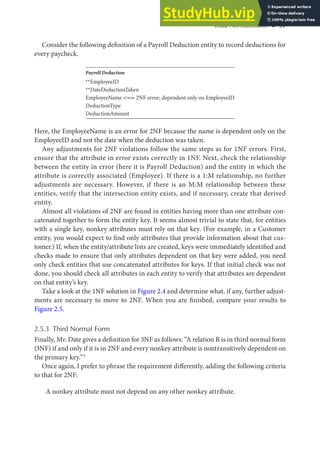 Data Normalization ◾ 31
Consider the following definition of a Payroll Deduction entity to record deductions for
every paycheck.
Payroll Deduction
**EmployeeID
**DateDeductionTaken
EmployeeName <== 2NF error; dependent only on EmployeeID
DeductionType
DeductionAmount
Here, the EmployeeName is an error for 2NF because the name is dependent only on the
EmployeeID and not the date when the deduction was taken.
Any adjustments for 2NF violations follow the same steps as for 1NF errors. First,
ensure that the attribute in error exists correctly in 1NF. Next, check the relationship
between the entity in error (here it is Payroll Deduction) and the entity in which the
attribute is correctly associated (Employee). If there is a 1:M relationship, no further
adjustments are necessary. However, if there is an M:M relationship between these
entities, verify that the intersection entity exists, and if necessary, create that derived
entity.
Almost all violations of 2NF are found in entities having more than one attribute con-
catenated together to form the entity key. It seems almost trivial to state that, for entities
with a single key, nonkey attributes must rely on that key. (For example, in a Customer
entity, you would expect to find only attributes that provide information about that cus-
tomer.) If, when the entity/attribute lists are created, keys were immediately identified and
checks made to ensure that only attributes dependent on that key were added, you need
only check entities that use concatenated attributes for keys. If that initial check was not
done, you should check all attributes in each entity to verify that attributes are dependent
on that entity’s key.
Take a look at the 1NF solution in Figure 2.4 and determine what, if any, further adjust-
ments are necessary to move to 2NF. When you are finished, compare your results to
Figure 2.5.
2.5.3 Third Normal Form
Finally, Mr. Date gives a definition for 3NF as follows: “A relation R is in third normal form
(3NF) if and only if it is in 2NF and every nonkey attribute is nontransitively dependent on
the primary key.”3
Once again, I prefer to phrase the requirement differently, adding the following criteria
to that for 2NF:
A nonkey attribute must not depend on any other nonkey attribute.
 