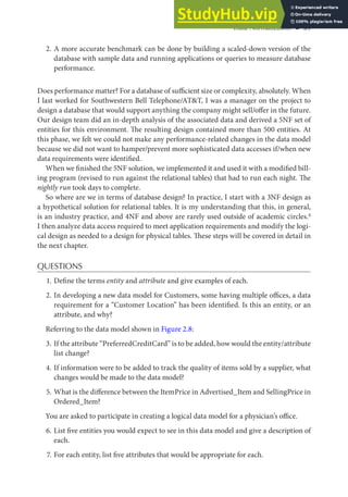 Data Normalization ◾ 39
2. A more accurate benchmark can be done by building a scaled-down version of the
database with sample data and running applications or queries to measure database
performance.
Does performance matter? For a database of sufficient size or complexity, absolutely. When
I last worked for Southwestern Bell Telephone/AT&T, I was a manager on the project to
design a database that would support anything the company might sell/offer in the future.
Our design team did an in-depth analysis of the associated data and derived a 5NF set of
entities for this environment. The resulting design contained more than 500 entities. At
this phase, we felt we could not make any performance-related changes in the data model
because we did not want to hamper/prevent more sophisticated data accesses if/when new
data requirements were identified.
When we finished the 5NF solution, we implemented it and used it with a modified bill-
ing program (revised to run against the relational tables) that had to run each night. The
nightly run took days to complete.
So where are we in terms of database design? In practice, I start with a 3NF design as
a hypothetical solution for relational tables. It is my understanding that this, in general,
is an industry practice, and 4NF and above are rarely used outside of academic circles.8
I then analyze data access required to meet application requirements and modify the logi-
cal design as needed to a design for physical tables. These steps will be covered in detail in
the next chapter.
QUESTIONS
1. Define the terms entity and attribute and give examples of each.
2. In developing a new data model for Customers, some having multiple offices, a data
requirement for a “Customer Location” has been identified. Is this an entity, or an
attribute, and why?
Referring to the data model shown in Figure 2.8:
3. If the attribute “PreferredCreditCard” is to be added, how would the entity/attribute
list change?
4. If information were to be added to track the quality of items sold by a supplier, what
changes would be made to the data model?
5. What is the difference between the ItemPrice in Advertised_Item and SellingPrice in
Ordered_Item?
You are asked to participate in creating a logical data model for a physician’s office.
6. List five entities you would expect to see in this data model and give a description of
each.
7. For each entity, list five attributes that would be appropriate for each.
 