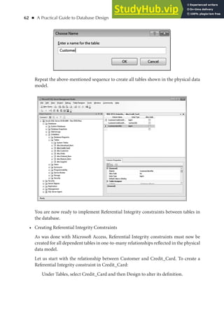 62 ◾ A Practical Guide to Database Design
Repeat the above-mentioned sequence to create all tables shown in the physical data
model.
You are now ready to implement Referential Integrity constraints between tables in
the database.
• Creating Referential Integrity Constraints
As was done with Microsoft Access, Referential Integrity constraints must now be
created for all dependent tables in one-to-many relationships reflected in the physical
data model.
Let us start with the relationship between Customer and Credit_Card. To create a
Referential Integrity constraint in Credit_Card:
Under Tables, select Credit_Card and then Design to alter its definition.
 