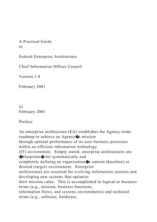 A Practical Guide
to
Federal Enterprise Architecture
Chief Information Officer Council
Version 1.0
February 2001
iii
February 2001
Preface
An enterprise architecture (EA) establishes the Agency-wide
roadmap to achieve an Agency�s mission
through optimal performance of its core business processes
within an efficient information technology
(IT) environment. Simply stated, enterprise architectures are
�blueprints� for systematically and
completely defining an organization�s current (baseline) or
desired (target) environment. Enterprise
architectures are essential for evolving information systems and
developing new systems that optimize
their mission value. This is accomplished in logical or business
terms (e.g., mission, business functions,
information flows, and systems environments) and technical
terms (e.g., software, hardware,
 