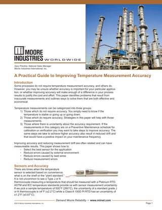 Page 1
Demand Moore Reliability • www.miinet.com
A Practical Guide to Improving Temperature Measurement Accuracy
Gary Prentice, National Sales Manager
Moore Industries-International, Inc.
©2015 Moore Industries-International, Inc.
Introduction
Some processes do not require temperature measurement accuracy, and others do.
However, you may be unsure whether accuracy is important for your particular applica-
tion, or whether improving accuracy will make enough of a difference in your process
results to justify the cost and effort. This paper identifies problems that result from
inaccurate measurements and outlines ways to solve them that are both effective and
economical.
Temperature measurements can be categorized into three groups:
1) Those which do not require accuracy. You simply need to know if the
temperature is stable or going up or going down.
2) Those which do require accuracy. Strategies in this paper will help with those
measurements.
3) Those where there is uncertainty about the accuracy requirement. If the
measurements in this category are on a Preventive Maintenance schedule for
calibration or verification you may want to take steps to improve accuracy. The
same steps we take to achieve higher accuracy also result in reduced drift and
that would have a positive impact on your maintenance frequency.
Improving accuracy and reducing measurement drift are often related and can have
measureable results. This paper shows how to:
• Select the best sensor for the application
• Reduce errors caused by external environment
• Reduce errors caused by lead wires
• Reduce measurement errors
Sensors and Accuracy
There are times when the temperature
sensor is selected based on convenience,
what is on the shelf or the “plant standard.”
It is not uncommon to see a Type J or K
thermocouple measuring a temperature that should be measured with a Platinum RTD.
ASTM and IEC temperature standards provide us with sensor measurement uncertainty.
If we pick a sample temperature of 500°F (260°C), the uncertainty of a standard grade J
or K thermocouple is ±4°F (±2.2°C) while a Class A 100Ω Pt RTD has an uncertainty of
±1.2°F (±0.67°C).
 