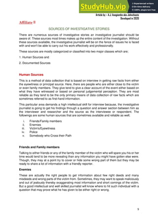 A Practical Guide To Investigative Reporting
Article by – A.J. Asegiemhe aka Johnchaste
Developed in 2020
9
Affiliate II
SOURCES OF INVESTIGATIVE STORIES
There are numerous sources of investigative stories an investigative journalist should be
aware of. These sources most times makes up the entire content of the investigation. Without
these sources available, the investigative journalist will be on the fence of issues he is faced
with and won't be able to carry out his work effectively and professionally.
These sources are mostly categorized or classified into two major classes which are;
1. Human Sources and
2. Documented Sources
Human Sources
This is a method of data collection that is based on interview in getting raw facts from either
the eyewitness or principal source. Here, there are people who are either close to the victim
or even family members. They give tend to give a clear account of the event either based on
what they have witnessed or based on personal judgemental perception. They are most
reliable as they tend to be the only primary means of data collection of raw facts which are
sometimes referred to as first-hand information.
This particular area demands a high intellectual skill for interview because, the investigative
journalist is going to get his findings through a question and answer section between him as
the interviewer and researcher and the source as the interviewee or respondent. The
followings are some human sources that are sometimes available and reliable as well;
i. Friends/Family members
ii. Enemies
iii. Victim's/Eyewitness
iv. Police
v. Somebody who Cross their Path
Friends and Family members
Talking to either friends or any of the family member of the victim who will spare you his or her
time would tend to be more revealing than any information you might have gotten else were.
Though, they may at a point try to cover or hide some wrong part of them but they may be
ready to share a lot of information with a friendly reporter.
Enemies
These are actually the right people to get information about few right deeds and many
misdeeds and wrong parts of the victim from. Sometimes, they may want to speak maliciously
and out of jealously thereby exaggerating most information and short comings of the victim.
But a good intellectual and well skilled journalist will know where to hit such individual with a
question that may prove what he has given to be either right or wrong.
 