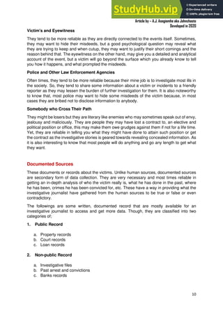 A Practical Guide To Investigative Reporting
Article by – A.J. Asegiemhe aka Johnchaste
Developed in 2020
10
Victim's and Eyewitness
They tend to be more reliable as they are directly connected to the events itself. Sometimes,
they may want to hide their misdeeds, but a good psychological question may reveal what
they are trying to keep and when cutup, they may want to justify their short comings and the
reason behind that. The eyewitness on the other hand, may give you a detailed and analytical
account of the event, but a victim will go beyond the surface which you already know to tell
you how it happens, and what prompted the misdeeds.
Police and Other Law Enforcement Agencies
Often times, they tend to be more reliable because their mine job is to investigate most ills in
the society. So, they tend to share some information about a victim or incidents to a friendly
reporter as they may lessen the burden of further investigation for them. It is also noteworthy
to know that, most police may want to hide some misdeeds of the victim because, in most
cases they are bribed not to disclose information to anybody.
Somebody who Cross Their Path
They might be losers but they are literary like enemies who may sometimes speak out of envy,
jealousy and maliciously. They are people they may have lost a contract to, an elective and
political position or office, this may make them owe grudges against them if not for a life time.
Yet, they are reliable in telling you what they might have done to attain such position or get
the contract as the investigative stories is geared towards revealing concealed information. As
it is also interesting to know that most people will do anything and go any length to get what
they want.
Documented Sources
These documents or records about the victims. Unlike human sources, documented sources
are secondary form of data collection. They are very necessary and most times reliable in
getting an in-depth analysis of who the victim really is, what he has done in the past, where
he has been, crimes he has been convicted for, etc. These have a way in providing what the
investigative journalist have gathered from the human sources to be true or false or even
contradictory.
The followings are some written, documented record that are mostly available for an
investigative journalist to access and get more data. Though, they are classified into two
categories of;
1. Public Record
a. Property records
b. Court records
c. Loan records
2. Non-public Record
a. Investigative files
b. Past arrest and convictions
c. Banks records
 