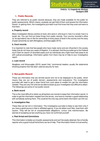 A Practical Guide To Investigative Reporting
Article by – A.J. Asegiemhe aka Johnchaste
Developed in 2020
11
1. Public Records
They are referred to as public records because, they are made available for the public for
public assessments. Which means, anybody can get hold of them and access the information
therein. In getting them, the investigative journalist must first know that they exist and were to
find them.
a. Property record
Many investigation literary centres on land, who owns it, who buys it, how it is zoned, how it is
taxed, etc. You can find out these things from public records. Your country recorder’s office
(or its equivalent) has on file the ownership of every piece of land in the country and the story
of past ownership as well (Akhagbosu and Ikazuagbe 2015).
b. Court records
It is important to note that few people who have made name and are influential in the society
today that do not have any cases of litigation. It is advised, that the journalist go to the Federal
court Clark for search of recorded cases such as individuals who might have had cases to do
with judicial proceedings. Information gotten from there may be of help to your investigative
report.
c. Loan record
Akagbosu and Ikhazuagbe (2015) assert that; 'commercial leaders usually file statements
showing property that has been used as security for loan.
2. Non-public Record
These are information that are termed secret and not to be displayed to the public, which
means they are out of public domain, assessments and evaluations. The investigative
journalist will need to get a close friend from such place to enable him get the information
needed. They are very rich and can be able to boost up your investigation but difficult to obtain.
The followings are some of non-public record;
a. Bank record
This is the most difficult to obtain as all bankers are trained to keep their information secret. In
order to get the information needed from this terrain, one have to maintain a good relationship
with somebody working there. This could be the only way some bank information can link out.
b. Investigative files
These files can be rich in information. The investigative journalist is likely to see them only if
you have a good source in that or affiliated agency. If you do obtain such files, treat them with
caution. They will be full of unsubstantiated allegations, rumour and misinformation. Be
warned of accepting as fact anything you have not confirmed yourself.
c. Past Arrest and Convictions
This information is totally out of public assessments and can't be easily obtained. But a friendly
reporter who a good mutual friend there can be of help. That information therein is trust worthy.
 