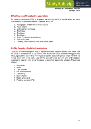 A Practical Guide To Investigative Reporting
Article by – A.J. Asegiemhe aka Johnchaste
Developed in 2020
12
Other Sources of Investigative Journalism
According to Nwabueze (2005) in Akagbosu and Ikazuagbe (2015); the followings are some
sources of information available for a reporter, which are;
a. Newspapers and Electronic media reports
b. News breaks
c. Victim's and eyewitness
d. The Police
e. The Court
f. The Library
g. Press Conference and briefings
h. Special Sources
i. Drinking joints, handouts, and other social spots
2.3 The Reporters Tools for Investigation
Going out to cover investigative story, a reporter should be prepared with his tools intact. This
will serve as an assistance at any point in time. Nwabueze (2005) as cited in Akagbosu and
Ikhazuagbe (2015) assert that; 'investigative reporter does not operate empty handed. He
moves about with some tools. Most of the generally used by both print and broadcast
investigative reporter, while one or two could be specific to a particular category. They are as
follows;
1. Writing pen
2. Jotter
3. Tape recorder
4. Still motion camera
5. A small bag
6. Cash (money)
7. Mobile phone and
8. Personal computer (PC)
 