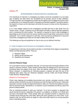 A Practical Guide To Investigative Reporting
Article by – A.J. Asegiemhe aka Johnchaste
Developed in 2020
13
Affiliate III
INTERVIEWING IN INVESTIGATIVE JOURNALISM
The importance of interview in investigative journalism cannot be overstated. It is one basic
way of getting raw facts which are considered as the primary source of data collection.
Through interview, the investigative journalist has the opportunity to engage the source (victim
or eyewitness) in an interactive section of questions and answer segment. During this section,
the reporter is known as the interviewer and while the source is known as the interviewee or
respondent.
It is a most reliable method as the investigative journalist will have to get words from the
horse's mouth. Though, it requires a lot of techniques and skills in asking interview questions
and in conducting the entire section. The reporter is required to have a little knowledge of
psychology so as to know when the source could be lying through body movements or facial
expression. Yet, it will be important to note that, some sources are professional in lying and
most times investigative journalist can’t be able to detect when they lie.
The followings are tips and guidelines on how to carry out an effective interview;
3.1 How to Organize and Carryout an Investigative Interview
In organizing an interview, the journalist must bear in mind these three stages as asserted by
Obaze and Ogunboyowa (2014). They are;
1) Research Stage
2) Setting up the interview and
3) Questions and Answers
Interview Research Stage
For a journalist to record a successful interview, he must have had a thorough research of the
issues or persons involved. These include knowing both the background of the source and
something about the subject of the story. Also, the reporter would need to the newspaper
library (morgue). In researching for interview purpose, a reporter can also find any of the
following tools useful, they are: Electronic database, Internet, Public and Private Officials,
Public libraries, Websites/blogs.
Research on the background
Check news clippings and available documented court records, campaign records or other
relevant written and online sources to familiarize you with the topic and the source. Check with
secondary sources, friends and opponents before or after you interview the subject of a story.
Ask the sources friends, Secretaries or co-workers to give anecdotes and tell you about the
person's idiosyncrasies.
Plan an interesting question to start your interview. Try to find a question or approach that
would interest the source, especially if the person is a celebrity, an athlete or an official who
has been interviewed often. These people often give standard answers to questions they
consider boring because they have been asking the same questions so many times. If you
research well, you will find some an angle to a story that might head to an unusual question
and an interesting answer.
 
