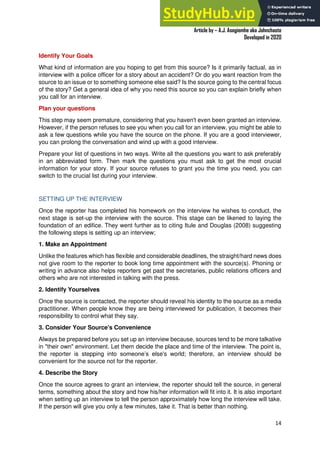 A Practical Guide To Investigative Reporting
Article by – A.J. Asegiemhe aka Johnchaste
Developed in 2020
14
Identify Your Goals
What kind of information are you hoping to get from this source? Is it primarily factual, as in
interview with a police officer for a story about an accident? Or do you want reaction from the
source to an issue or to something someone else said? Is the source going to the central focus
of the story? Get a general idea of why you need this source so you can explain briefly when
you call for an interview.
Plan your questions
This step may seem premature, considering that you haven't even been granted an interview.
However, if the person refuses to see you when you call for an interview, you might be able to
ask a few questions while you have the source on the phone. If you are a good interviewer,
you can prolong the conversation and wind up with a good interview.
Prepare your list of questions in two ways. Write all the questions you want to ask preferably
in an abbreviated form. Then mark the questions you must ask to get the most crucial
information for your story. If your source refuses to grant you the time you need, you can
switch to the crucial list during your interview.
SETTING UP THE INTERVIEW
Once the reporter has completed his homework on the interview he wishes to conduct, the
next stage is set-up the interview with the source. This stage can be likened to laying the
foundation of an edifice. They went further as to citing Itule and Douglas (2008) suggesting
the following steps is setting up an interview;
1. Make an Appointment
Unlike the features which has flexible and considerable deadlines, the straight/hard news does
not give room to the reporter to book long time appointment with the source(s). Phoning or
writing in advance also helps reporters get past the secretaries, public relations officers and
others who are not interested in talking with the press.
2. Identify Yourselves
Once the source is contacted, the reporter should reveal his identity to the source as a media
practitioner. When people know they are being interviewed for publication, it becomes their
responsibility to control what they say.
3. Consider Your Source's Convenience
Always be prepared before you set up an interview because, sources tend to be more talkative
in "their own" environment. Let them decide the place and time of the interview. The point is,
the reporter is stepping into someone’s else's world; therefore, an interview should be
convenient for the source not for the reporter.
4. Describe the Story
Once the source agrees to grant an interview, the reporter should tell the source, in general
terms, something about the story and how his/her information will fit into it. It is also important
when setting up an interview to tell the person approximately how long the interview will take.
If the person will give you only a few minutes, take it. That is better than nothing.
 