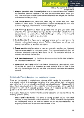 A Practical Guide To Investigative Reporting
Article by – A.J. Asegiemhe aka Johnchaste
Developed in 2020
16
2. Put your questions in no threatening order: in most cases you will want to start with
no threatening questions. However, if you have only five minutes with a source, you
may have to ask your toughest question first or whichever one will yield you the most
crucial information for your story.
3. Ask basic questions: who, what, when, where, why and how are most basic. Then
add the “so whey” factor: Ask the significance. Who will be affected and how? This
question will give you information for your impact paragraph.
4. Ask follow-up questions: these are questions that will give you quotes and
anecdotes. Use a conversational technique. Let the interview flow naturally. When a
source answers one question, follow the trend of thought by asking why and how and
asking the source to explain or give examples.
5. Control the Interview: if your source prolongs an answer and you want to move the
interview in other direction, do not attempt. Wait for a natural pause and ask your next
question, using follow-up questions techniques.
6. Repeat question: you have asked an important or sensitive question, and the source
has given you an evasive or incomplete answer. Even a request to elaborate does not
produce a satisfactory response. What should you do? The best tactic is to drop the
question and continue the interview.
7. Ask about development: get the history of the issues if applicable. How and when
did the problem or event start? Why?
8. Construct a chronology: this tip is somewhat related to the previous point. When
appropriate, ask questions to establish a sequence of events. You don’t need to write
the story in chronological order, but you need to understand the order in which events
occurred.
3.3 Method of Asking Questions in an Investigative Interview
There are two methods of conducting an interview, which can be the structured or the
unstructured method. In investigative journalism, it is mostly advised that the journalist
carryout his interview in a structured format. What is a structured interview? Dibua V.A. (2010)
assert that; in a structured interview, the researcher or the interviewer goes to the respondent
or interviewee with set of prepared questions. These set of prepared questions act as
guidelines for the interviewer which is expected to follow strictly.
In conducting the structured interview, the interviewer or researcher can use one or two of the
following questions format;
1. Closed-ended Questions: This format of asking question requires very short
answers, or the question itself contains a choice of answers from which the respondent
will choose ("how often do you travel out of town? "do you feel good or bad about the
way things turned out?) Akagbosu and Ikhazuagbe (2015).
 