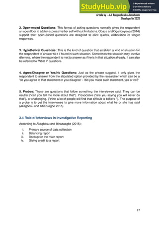 A Practical Guide To Investigative Reporting
Article by – A.J. Asegiemhe aka Johnchaste
Developed in 2020
17
2. Open-ended Questions: This format of asking questions normally gives the respondent
an open floor to add or express his/her self without limitations. Obaze and Ogunboyowa (2014)
support that; open-ended questions are designed to elicit quotes, elaboration or longer
responses.
3. Hypothetical Questions: This is the kind of question that establish a kind of situation for
the respondent to answer to it if found in such situation. Sometimes the situation may involve
dilemma, where the respondent is met to answer as if he is in that situation already. It can also
be referred to 'What if' questions.
4. Agree/Disagree or Yes/No Questions: Just as the phrase suggest, it only gives the
respondent to answer from the stipulated option provided by the researcher which can be a
'do you agree to that statement or you disagree' - 'did you made such statement, yes or no?'
5. Probes: These are questions that follow something the interviewee said. They can be
neutral ("can you tell me more about that"). Provocative ("are you saying you will never do
that"), or challenging, ("think a lot of people will find that difficult to believe "). The purpose of
a probe is to get the interviewee to give more information about what he or she has said
(Akagbosu and Ikhazuagbe 2015).
3.4 Role of Interviews in Investigative Reporting
According to Akagbosu and Ikhazuagbe (2015);
i. Primary source of data collection
ii. Balancing report
iii. Backup for the main report
iv. Giving credit to a report
 
