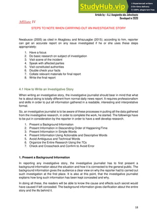 A Practical Guide To Investigative Reporting
Article by – A.J. Asegiemhe aka Johnchaste
Developed in 2020
18
Affiliate IV
STEPS TO NOTE WHEN CARRYING OUT AN INVESTIGATIVE STORY
Nwabueze (2005) as cited in Akagbosu and Ikhazuagbe (2015); according to him, reporter
can get an accurate report on any issue investigated if he or she uses these steps
appropriately:
1. Have a focus
2. Do basic research on subject of investigation
3. Visit scene of the incident
4. Speak with affected parties
5. Visit constituted authorities
6. Double check your facts
7. Collate relevant materials for final report
8. Write the final report
4.1 How to Write an Investigative Story
When writing an investigative story, the investigative journalist should bear in mind that what
he is about doing is totally different from normal daily news report. It requires professionalism
and skills in order to put all information gathered in a readable, interesting and interpretative
format.
So, an investigative journalist is to be aware of these processes in putting all the data gathered
from the investigative research, in order to complete the work, he started. The followings have
to be put in consideration by the reporter in order to have a well develop research.
1. Present a Background Information
2. Present Information in Descending Order of Happening/Time
3. Present Information in Simple Words
4. Present Information Using Actionable and Descriptive Words
5. Avoid Ambiguous and Technical Words
6. Organize the Entire Research Using the 7Cs
7. Check and Crosscheck and Confirm to Avoid Error
1. Present a Background Information
In reporting any investigative story, the investigative journalist has to first present a
background information about the situation and how it is connected to the general public. The
background information gives the audience a clear view on why the reporter had to carried out
such investigation at the first place. It is also at this point, that the investigative journalist
explains how long such information has been kept concealed and why.
In doing all these, the readers will be able to know the cause and effects such secret would
have caused if left concealed. The background information gives clarification about the entire
story and the ills behind it.
 