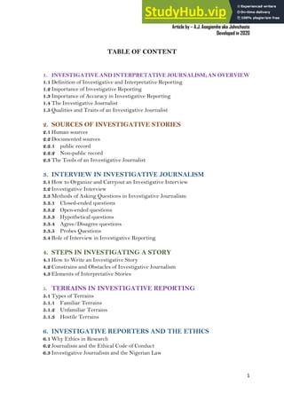 A Practical Guide To Investigative Reporting
Article by – A.J. Asegiemhe aka Johnchaste
Developed in 2020
1
TABLE OF CONTENT
1. INVESTIGATIVE AND INTERPRETATIVE JOURNALISM; AN OVERVIEW
1.1 Definition of Investigative and Interpretative Reporting
1.2 Importance of Investigative Reporting
1.3 Importance of Accuracy in Investigative Reporting
1.4 The Investigative Journalist
1.5 Qualities and Traits of an Investigative Journalist
2. SOURCES OF INVESTIGATIVE STORIES
2.1 Human sources
2.2 Documented sources
2.2.1 public record
2.2.2 Non-public record
2.3 The Tools of an Investigative Journalist
3. INTERVIEW IN INVESTIGATIVE JOURNALISM
3.1 How to Organize and Carryout an Investigative Interview
3.2 Investigative Interview
3.3 Methods of Asking Questions in Investigative Journalism
3.3.1 Closed-ended questions
3.3.2 Open-ended questions
3.3.3 Hypothetical questions
3.3.4 Agree/Disagree questions
3.3.5 Probes Questions
3.4 Role of Interview in Investigative Reporting
4. STEPS IN INVESTIGATING A STORY
4.1 How to Write an Investigative Story
4.2 Constrains and Obstacles of Investigative Journalism
4.3 Elements of Interpretative Stories
5. TERRAINS IN INVESTIGATIVE REPORTING
5.1 Types of Terrains
5.1.1 Familiar Terrains
5.1.2 Unfamiliar Terrains
5.1.3 Hostile Terrains
6. INVESTIGATIVE REPORTERS AND THE ETHICS
6.1 Why Ethics in Research
6.2 Journalism and the Ethical Code of Conduct
6.3 Investigative Journalism and the Nigerian Law
 
