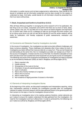 A Practical Guide To Investigative Reporting
Article by – A.J. Asegiemhe aka Johnchaste
Developed in 2020
20
information in a polite manner and not been judgemental or editorializing. Clear stands for the
devoid of ambiguity and all information presented must be clear enough for the readers to
understand at ease. And lastly, candid stands for all information should be presented from
their true nature without bias.
7. Check, Crosscheck and Confirm to Avoid Error (C.C.C)
After all these efforts put together in arranging the entire research to fit in for publication, the
last thing to do is to check, crosscheck and confirm that there are no errors of facts, dates,
names, places, time, etc. For any little error of any nature can lead to litigation and reprimand.
So, to confirm well, check out for a colleague to help you go through the entire content, and
by so doing some errors you did not see will be figured out and the whole research will be
ready for publication, and thereby subjected to public assessments, evaluation and
awareness.
4.2 Constraints and Obstacles Faced by Investigative Journalist
In the course of investigation, the investigative journalist encounters different challenges and
faces numerous obstacles. These challenges and obstacles often times makes the work of
investigative journalism difficult that most journalist do run away from. They can be threatening
and demanding at the same time. But no investigative journalist can escape any of them in
the course of investigation, it tends to be the onus of the field. It is therefore advisable to know
them and also know how to tackle them when faced with any during the course of investigation.
The followings are some of the constraints and obstacles an investigative journalist is exposed
to as enumerated by Nwabuaze (2005) as cited in Akagbosu and Ikhazuagbe (2015);
1. Risk to reporter’s life
2. Hostile sources
3. Strangeness of the route to the fact
4. Orientation of security operating/public figure
5. Lack of motivation
6. Risk to life of family members of a reporter
7. Risk to life of a source
8. Risk to media house
9. Non-existence of legal guarantee of access to information
4.3 Elements of Interpreting Investigative Stories
At the beginning of this article, we discussed investigative and interpretative reporting, noting
that, interpretative reporting is whereby the investigative journalist after his investigation
interpret or explain the entire research and the data gathered therein to the general public with
their concern on the topic or how the investigation concerns them.
In interpreting an investigative story to the reading audience therefore, certain elements are
put in place to ensure the readers understand the data gathered from the investigation, the
need for the investigation and how it affects them. In order to achieved this, the followings are
put in place as outlined by Akagbosu and Ikhazuagbe (2015);
 