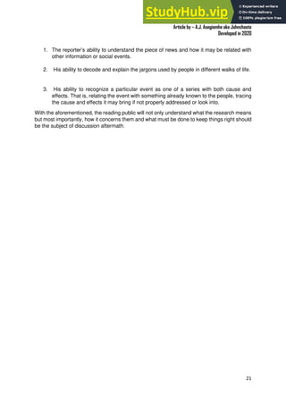 A Practical Guide To Investigative Reporting
Article by – A.J. Asegiemhe aka Johnchaste
Developed in 2020
21
1. The reporter’s ability to understand the piece of news and how it may be related with
other information or social events.
2. His ability to decode and explain the jargons used by people in different walks of life.
3. His ability to recognize a particular event as one of a series with both cause and
effects. That is, relating the event with something already known to the people, tracing
the cause and effects it may bring if not properly addressed or look into.
With the aforementioned, the reading public will not only understand what the research means
but most importantly, how it concerns them and what must be done to keep things right should
be the subject of discussion aftermath.
 