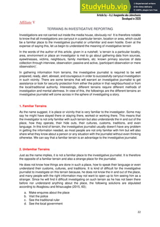 A Practical Guide To Investigative Reporting
Article by – A.J. Asegiemhe aka Johnchaste
Developed in 2020
22
Affiliate V
TERRAINS IN INVESTIGATIVE REPORTING
Investigations are not carried out inside the media house, obviously no! It is therefore notable
to know that all investigations are carryout in a particular terrain, location or area, which could
be a familiar place to the investigative journalist or unfamiliar and even hostile. Even at the
expense of saying this, let us begin to understand the meaning of investigative terrain
In the words of the author of this article, given in a nutshell; ‘a terrain is a particular locality,
area, environment or place an investigator is met to go about gathering data from sources,
eyewitnesses, victims, neighbours, family members, etc. known primary sources of data
collection through interview, observation; passive and active, (participant observation or mere
observation)’.
In gathering information from terrains, the investigative journalist is required to be well
prepared, ready, alert, abreast, and courageous in order to successfully carryout investigation
in such vicinity. There are some terrains that will warrant an investigative journalist to get
assistance or look for security protection from either the police in that neighbourhood or from
the local/traditional authority. Interestingly, different terrains require different methods of
investigation and mental alertness. In view of this, the followings are the different terrains an
investigative journalist will come across in the sphere of investigating a story.
1. Familiar Terrains
As the name suggest, it is place or vicinity that is very familiar to the investigator. Some may
say he might have stayed there or staying there, worked or working there. This means that
the investigator is not only familiar with such terrain but also understands the in and out of the
place, how they operate, their hide outs, their cultures, customs, traditions, and even
language. In this kind of terrain, the investigative journalist usually doesn’t have any problem
in getting the information needed, as most people are not only familiar with him but will also
share what they know about a person or any situation with the journalist without even thinking
otherwise. We can say that a familiar terrain is an advantage to the investigative journalist.
2. Unfamiliar Terrains
Just as the name implies, it is not a familiar place to the investigative journalist. It is therefore
the opposite of a familiar terrain and also a strange place for the journalist.
He does not know how things are done in such a place, how to speak their language or even
understand their customs, cultures, and traditions. It is kind of difficult for the investigative
journalist to investigate on this terrain because, he does not know the in and out of the place,
and many people with the right information may not want to open up to him seeing him as a
stranger. Since he will find it difficult investigating on such terrain as he has not been there
before nor understand anything about the place, the following solutions are stipulated
according to Akagbosu and Ikhazuagbe (2015, 60);
a. Make enquires about the place
b. Visit the police
c. See the traditional ruler
d. See the local government
 