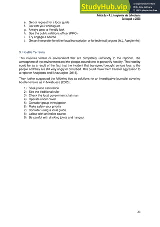A Practical Guide To Investigative Reporting
Article by – A.J. Asegiemhe aka Johnchaste
Developed in 2020
23
e. Get or request for a local guide
f. Go with your colleagues
g. Always wear a friendly look
h. See the public relations officer (PRO)
i. Try engage a source
j. Get an interpreter for either local transcription or for technical jargons (A.J. Asegiemhe)
3. Hostile Terrains
This involves terrain or environment that are completely unfriendly to the reporter. The
atmosphere of the environment and the people around tend to personify hostility. This hostility
could be as a result of the fact that the incident that transpired brought serious loss to the
people and they are still very angry or disturbed. This could make them transfer aggression to
a reporter Akagbosu and Ikhazuagbe (2015).
They further suggested the following tips as solutions for an investigative journalist covering
hostile terrains as in Nwabueze (2005);
1) Seek police assistance
2) See the traditional ruler
3) Check the local government chairman
4) Operate under cover
5) Consider group investigation
6) Make safety your priority
7) Consider using a local guide
8) Laisse with an inside source
9) Be careful with drinking joints and hangout
 