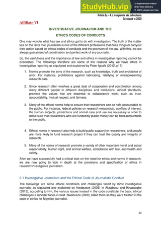A Practical Guide To Investigative Reporting
Article by – A.J. Asegiemhe aka Johnchaste
Developed in 2020
24
Affiliate VI
INVESTIGATIVE JOURNALISM AND THE
ETHICS CODES OF CONDUCTS
One may wonder what has law and ethics got to do with investigation. The truth of the matter
lies on the facts that, journalism is one of the different professions that does things or carryout
their action based on ethical codes of conducts and the provision of the law. With this, we are
always guaranteed of coordination and perfect work of any journalist.
So, the usefulness and the importance of law and ethics in investigative reporting cannot be
overstated. The followings therefore are some of the reasons why we have ethics in
investigative reporting as stipulated and explained by Peter Igbafe (2012, p17);
1. Norms promote the aims of the research, such as knowledge, truth and avoidance of
error. For instance, prohibitions against fabricating, falsifying or misrepresenting
research data.
2. Since research often involves a great deal of cooperation and coordination among
many different people in different disciplines and institutions, ethical standards,
promote the values that are essential to collaborative work; such as trust,
accountability, mutual respect, and fairness.
3. Many of the ethical norms help to ensure that researchers can be held accountable to
the public. For instance, federal policies on research misconduct, conflicts of interest,
the human subjects, protections and animal care and use are necessary in order to
make sure that researchers who are funded by public money can be held accountable
to the public.
4. Ethical norms in research also help to build public support for researchers, and people
are more likely to fund research project if they can trust the quality and integrity of
research.
5. Many of the norms of research promote a variety of other important moral and social
responsibility, human right, and animal welfare, compliance with law, and health and
safety.
After we have successfully had a critical look on the need for ethics and norms in research,
we are now going to look in depth at the provisions and specification of ethics in
research/investigative journalism.
6.1 Investigative Journalism and the Ethical Code of Journalistic Conduct
The followings are some ethical constrains and challenges faced by most investigative
journalist as stipulated and explained by Nwabueze (2005) in Akagbosu and Ikhazuagbe
(2015); according to him, the various issues treated in the code constitute the basic ethical
challenges a reporter faces in field. Nwabueze (2005) listed them as they were treated in the
code of ethics for Nigerian journalist.
 