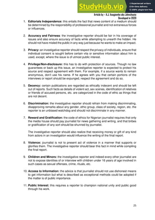 A Practical Guide To Investigative Reporting
Article by – A.J. Asegiemhe aka Johnchaste
Developed in 2020
25
1. Editorials Independence: this entails the fact that news content of a medium should
be determined by the responsibility of professional journalist and not extraneous forces
or influences.
2. Accuracy and Fairness: the investigative reporter should be fair in his coverage of
issues and also ensure accuracy of facts while attempting to unearth the hidden. He
should not have misled the public in any way just because he wants to make an impact.
3. Privacy: an investigative reporter should respect the privacy of individuals, ensure that
individual consent is sought before certain vita or sensitive information about him is
used, except, where the issue is of utmost public interest.
4. Privilege/Non-disclosure: this has to do with protection of sources. Though no law
guarantees or back up this issue, an investigative reporter is expected to protect his
source and respect agreement with them. For example, if a source wants to remain
anonymous, don’t use his name. If he agrees with you that certain portions of the
interviews or report should be expunged, respect the agreement and do so.
5. Decency: certain publications are regarded as ethically indecent and should be left
out of reports. Such facts as details of violent act, sex scenes, identification of relatives
or friends of accused persons, etc. are categorized in the code of ethic as things that
are not decent.
6. Discrimination: the investigative reporter should refrain from making discriminating,
disapproving remarks about any gender, ethic group, class of society, region, etc. the
reporter is an unbiased watchdog and should not discriminate in any manner.
7. Reward and Gratification: the code of ethics for Nigerian journalist requires that only
the media house should pay journalist for news gathering and writing, and that bribes
or gratification of any sort should be shunned by journalist.
The investigative reporter should also realize that receiving money or gift of any kind
from actors in an investigation would influence the writing of the final report.
8. Violence: journalist is not to present act of violence in a manner that supports or
glorifies them. The investigative reporter should bear this fact in mind while compiling
the final report.
9. Children and Minors: the investigative reporter and indeed every other journalist are
not to expose identities of or interview with children under 16 years of age involved in
such cases as sexual offenses, crime, rituals, etc.
10. Access to Information: the advice is that journalist should not use dishonest means
to get information but what is described as exceptional methods could be adopted if
the matter is of public importance.
11. Public Interest: this requires a reporter to champion national unity and public good
through his work.
 