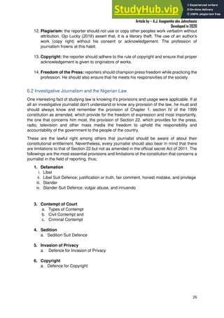 A Practical Guide To Investigative Reporting
Article by – A.J. Asegiemhe aka Johnchaste
Developed in 2020
26
12. Plagiarism: the reporter should not use or copy other peoples work verbatim without
attribution. Ojo Lucky (2018) assert that, it is a literary theft. The use of an author’s
work (copy right) without his consent or acknowledgement. The profession of
journalism frowns at this habit.
13. Copyright: the reporter should adhere to the rule of copyright and ensure that proper
acknowledgement is given to originators of works.
14. Freedom of the Press: reporters should champion press freedom while practicing the
profession. He should also ensure that he meets his responsivities of the society.
6.2 Investigative Journalism and the Nigerian Law
One interesting fact of studying law is knowing it's provisions and usage were applicable. If at
all an investigative journalist don't understand or know any provision of the law, he must and
should always know and remember the provision of Chapter 1, section IV of the 1999
constitution as amended, which provide for the freedom of expression and most importantly,
the one that concerns him most, the provision of Section 22, which provides for the press,
radio, television and other mass media the freedom to uphold the responsibility and
accountability of the government to the people of the country.
These are the lawful right among others that journalist should be aware of about their
constitutional entitlement. Nevertheless, every journalist should also bear in mind that there
are limitations to that of Section 22 but not as amended in the official secret Act of 2011. The
followings are the most essential provisions and limitations of the constitution that concerns a
journalist in the field of reporting, thus;
1. Defamation
i. Libel
ii. Libel Suit Defence; justification or truth, fair comment, honest mistake, and privilege
iii. Slander
iv. Slander Suit Defence; vulgar abuse, and innuendo
3. Contempt of Court
a. Types of Contempt
b. Civil Contempt and
c. Criminal Contempt
4. Sedition
a. Sedition Suit Defence
5. Invasion of Privacy
a. Defence for Invasion of Privacy
6. Copyright
a. Defence for Copyright
 