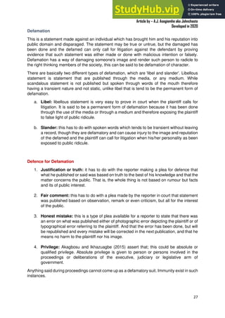 A Practical Guide To Investigative Reporting
Article by – A.J. Asegiemhe aka Johnchaste
Developed in 2020
27
Defamation
This is a statement made against an individual which has brought him and his reputation into
public domain and disparaged. The statement may be true or untrue, but the damaged has
been done and the defamed can only call for litigation against the defendant by proving
evidence that such statement was either made or done with malicious intention or falsely.
Defamation has a way of damaging someone's image and render such person to radicle to
the right thinking members of the society, this can be said to be defamation of character.
There are basically two different types of defamation, which are 'libel and slander'. Libellous
statement is statement that are published through the media, or any medium. While
scandalous statement is not published but spoken through words of the mouth therefore
having a transient nature and not static, unlike libel that is tend to be the permanent form of
defamation.
a. Libel: libellous statement is very easy to prove in court when the plaintiff calls for
litigation. It is said to be a permanent form of defamation because it has been done
through the use of the media or through a medium and therefore exposing the plaintiff
to false light of public ridicule.
b. Slander: this has to do with spoken words which tends to be transient without leaving
a record, though they are defamatory and can cause injury to the image and reputation
of the defamed and the plaintiff can call for litigation when his/her personality as been
exposed to public ridicule.
Defence for Defamation
1. Justification or truth: it has to do with the reporter making a plea for defence that
what he published or said was based on truth to the best of his knowledge and that the
matter concerns the public. That is, the whole thing is not based on rumour but facts
and its of public interest.
2. Fair comment: this has to do with a plea made by the reporter in court that statement
was published based on observation, remark or even criticism, but all for the interest
of the public.
3. Honest mistake: this is a type of plea available for a reporter to state that there was
an error on what was published either of photographic error depicting the plaintiff or of
typographical error referring to the plaintiff. And that the error has been done, but will
be republished and every mistake will be corrected in the next publication, and that he
means no harm to the plaintiff nor his image.
4. Privilege: Akagbosu and Ikhazuagbe (2015) assert that; this could be absolute or
qualified privilege. Absolute privilege is given to person or persons involved in the
proceedings or deliberations of the executive, judiciary or legislative arm of
government.
Anything said during proceedings cannot come up as a defamatory suit. Immunity exist in such
instances.
 
