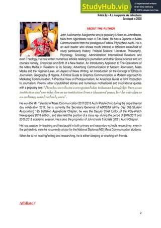 A Practical Guide To Investigative Reporting
Article by – A.J. Asegiemhe aka Johnchaste
Developed in 2020
2
ABOUT THE AUTHOR
John Asekhamhe Asegiemhe who is popularly known as Johnchaste,
hails from Agenebode town in Edo State. He has a Diploma in Mass
Communication from the prestigeous Federal Poytechnic Auchi. He is
an avid reader who shows much interest in different areas/field of
study particularly History, Political Science, Literature, Philosophy,
Psycology, Sociology, Administration, International Relations and
even Theology. He has written numerous articles relating to journalism and other Social science and Art
courses namely; Chronicles and Birth of a New Nation, An Introductory Approach to The Operations of
the Mass Media in Relations to its Society, Advertsing Communication In Modern Journalism, Mass
Media and the Nigerian Laws, An Aspect of News Writing, An Introduction on the Concept of Ethics in
Journalism, Geography of Nigeria, A Critical Guide to Graphics Communication, A Moderm Approach to
Marketing Communication, A Practical View on Photojournalism, An Analytical Guide to Print Production
In Journalism, Poems, other unpublished stories and numerious motivational and inspirational quotes
with a populary one; “Hewhocontributesarecognisedideatohumanknowledgelivesasan
institution and one who dies as an institution lives a thousand years, but he who dies as
an ordinary manlivedonly once”.
He won the Mr. Talented of Mass Communication 2017/2018 Auchi Polytechnic during the departmental
day celebration 2017, he is currently the Secretary Genenral of ADOSTA (Army Day Old Student
Association) 195 Battalion Agenebode Chapter, he was the Deputy Chief Editor of the Poly-Watch
Newspapers 2018 edition , and also held the position of a class rep. during the period of 2016/2017 and
2017/2018 academic session. He is also the proprietor of Johnchaste Tutorials (JCT)) Auchi Chapter.
He has passion for teaching and has taught in both primary and secondary schools respectivey, even in
the polytechnic were he is currently a tutor for the National Diploma (ND) Mass Communication students.
When he is not reading/writing and researching, he is either sleeping or charting wih friends.
Affiliate I
 