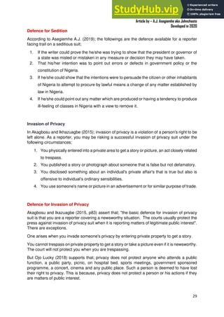 A Practical Guide To Investigative Reporting
Article by – A.J. Asegiemhe aka Johnchaste
Developed in 2020
29
Defence for Sedition
According to Asegiemhe A.J. (2019); the followings are the defence available for a reporter
facing trail on a seditious suit;
1. If the writer could prove the he/she was trying to show that the president or governor of
a state was misled or mistaken in any measure or decision they may have taken.
2. That his/her intention was to point out errors or defects in government policy or the
constitution of Nigeria.
3. If he/she could show that the intentions were to persuade the citizen or other inhabitants
of Nigeria to attempt to procure by lawful means a change of any matter established by
law in Nigeria.
4. If he/she could point out any matter which are produced or having a tendency to produce
ill-feeling of classes in Nigeria with a view to remove it.
Invasion of Privacy
In Akagbosu and Ikhazuagbe (2015); invasion of privacy is a violation of a person's right to be
left alone. As a reporter, you may be risking a successful invasion of privacy suit under the
following circumstances;
1. You physically entered into a private area to get a story or picture, an act closely related
to trespass.
2. You published a story or photograph about someone that is false but not defamatory.
3. You disclosed something about an individual's private affair's that is true but also is
offensive to individual’s ordinary sensibilities.
4. You use someone's name or picture in an advertisement or for similar purpose of trade.
Defence for Invasion of Privacy
Akagbosu and Ikazuagbe (2015, p83) assert that; "the basic defence for invasion of privacy
suit is that you are a reporter covering a newsworthy situation. The courts usually protect the
press against invasion of privacy suit when it is reporting matters of legitimate public interest".
There are exceptions.
One arises when you invade someone's privacy by entering private property to get a story.
You cannot trespass on private property to get a story or take a picture even if it is newsworthy.
The court will not protect you when you are trespassing.
But Ojo Lucky (2018) supports that; privacy does not protect anyone who attends a public
function, a public party, picnic, on hospital bed, sports meetings, government sponsored
programme, a concert, cinema and any public place. Such a person is deemed to have lost
their right to privacy. This is because, privacy does not protect a person or his actions if they
are matters of public interest.
 