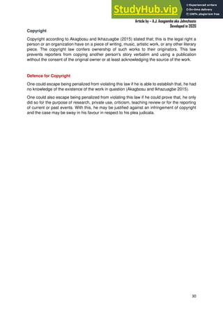 A Practical Guide To Investigative Reporting
Article by – A.J. Asegiemhe aka Johnchaste
Developed in 2020
30
Copyright
Copyright according to Akagbosu and Ikhazuagbe (2015) stated that; this is the legal right a
person or an organization have on a piece of writing, music, artistic work, or any other literary
piece. The copyright law confers ownership of such works to their originators. This law
prevents reporters from copying another person's story verbatim and using a publication
without the consent of the original owner or at least acknowledging the source of the work.
Defence for Copyright
One could escape being penalized from violating this law if he is able to establish that, he had
no knowledge of the existence of the work in question (Akagbosu and Ikhazuagbe 2015).
One could also escape being penalized from violating this law if he could prove that, he only
did so for the purpose of research, private use, criticism, teaching review or for the reporting
of current or past events. With this, he may be justified against an infringement of copyright
and the case may be sway in his favour in respect to his plea judicata.
 