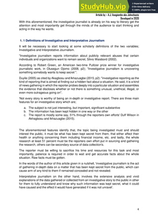 A Practical Guide To Investigative Reporting
Article by – A.J. Asegiemhe aka Johnchaste
Developed in 2020
4
With this aforementioned, the investigative journalist is already on his way to literary get the
attention and most importantly get through the minds of the audience to start thinking and
acting in the way he wants.
1. 1 Definitions of Investigative and Interpretative Journalism
It will be necessary to start looking at some scholarly definitions of the two variables;
Investigative and Interpretative Journalism.
"Investigative journalism reports information about publicly relevant abuses that certain
individuals and organizations want to remain secret, Silvio Waisbord (2002).
According to Robert Green, an American two-time Pulitzer prize winner for investigative
journalistic work, in Olusegun Ojomo (2008, p2); "Investigative journalism is uncovering
something somebody wants to keep secret ".
Duyile (2005) as cited by Akagbosu and Ikhazuagbe (2015, p2): "investigative reporting as the
kind of reporting that is aimed at finding out a hidden fact about a situation. He said, it is a kind
of news gathering in which the reporter probes deeply into a particular situation and assembles
the evidence that discloses whether or not there is something unusual, unethical, illegal, or
even more outrageous going on".
'Not every story is worthy of being an in-depth or investigative report. There are three main
features for an investigative story which are;
a. The subject is not just interesting, but important, significant substantive
b. The information has been kept hidden in one way or the other
c. The report is mostly some say, 51% through the reporters own efforts' Duff Wilson in
Akhagbosu and Ikhazuagbe (2015).
The aforementioned features identify that, the topic being investigated must and should
interest the public, it must be what has been kept secret from them, that either affect their
health or anything concerning them including financial income, etc. and lastly, the whole
research at least 51 percent must be the reporters own effort put in sourcing and gathering
the research, others can be secondary source of data collection's.
The reporter must be willing to sacrifice his time and resources for this task and most
importantly, patience is required in order to wait and get accurate facts about the whole
situation. Raw facts must be gotten.
In the words of the author of this article given in a nutshell, 'investigative journalism is the act
of gathering in-depth data on a matter that has been kept secret from the public, which can
cause arm of any kind to them if remained concealed and not revealed.
Interpretative journalism on the other hand, involves the extensive analysis and vivid
explanations of the data gathered or collected from an investigative story to the public in other
for them to fully understand and know why such information was kept secret, what it could
have caused and the effect it would have generated if it was not unravel’.
 