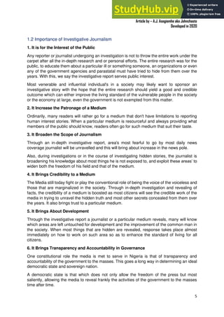 A Practical Guide To Investigative Reporting
Article by – A.J. Asegiemhe aka Johnchaste
Developed in 2020
5
1.2 Importance of Investigative Journalism
1. It is for the Interest of the Public
Any reporter or journalist undergoing an investigation is not to throw the entire work under the
carpet after all the in-depth research and or personal efforts. The entire research was for the
public, to educate them about a particular ill or something someone, an organizations or even
any of the government agencies and parastatal must have tried to hide from them over the
years. With this, we say the investigative report serves public interest.
Most venerable and influential individual's in a society may likely want to sponsor an
investigative story with the hope that the entire research should yield a good and credible
outcome which can either improve the living standard of the vulnerable people in the society
or the economy at large, even the government is not exempted from this matter.
2. It Increase the Patronage of a Medium
Ordinarily, many readers will rather go for a medium that don't have limitations to reporting
human interest stories. When a particular medium is resourceful and always providing what
members of the public should know, readers often go for such medium that suit their taste.
3. It Broaden the Scope of Journalism
Through an in-depth investigative report, area's most fearful to go by most daily news
coverage journalist will be unravelled and this will bring about increase in the news pole.
Also, during investigations or in the course of investigating hidden stories, the journalist is
broadening his knowledge about most things he is not exposed to, and exploit these areas’ to
widen both the freedom of his field and that of the medium.
4. It Brings Credibility to a Medium
The Media still today fight or play the conventional role of being the voice of the voiceless and
those that are marginalized in the society. Through in-depth investigation and revealing of
facts, the credibility of a medium is boosted as most citizens will see the credible work of the
media in trying to unravel the hidden truth and most other secrets concealed from them over
the years. It also brings trust to a particular medium.
5. It Brings About Development
Through the investigative report a journalist or a particular medium reveals, many will know
which areas are left untouched for development and the improvement of the common man in
the society. When most things that are hidden are revealed, response takes place almost
immediately on how to work on such area so as to enhance the standard of living for all
citizens.
6. It Brings Transparency and Accountability in Governance
One constitutional role the media is met to serve in Nigeria is that of transparency and
accountability of the government to the masses. This goes a long way in determining an ideal
democratic state and sovereign nation.
A democratic state is that which does not only allow the freedom of the press but most
saliently, allowing the media to reveal frankly the activities of the government to the masses
time after time.
 