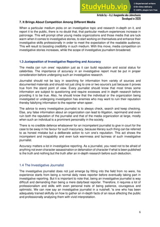 A Practical Guide To Investigative Reporting
Article by – A.J. Asegiemhe aka Johnchaste
Developed in 2020
6
7. It Brings About Competition Among Different Media
When a particular medium picks on an investigative topic and research in-depth on it, and
report it to the public, there is no doubt that, that particular medium experiences increase in
patronage. This will prompt other young media organizations and those media that are luck
warm when it comes to investigative stories, to start working on themselves and enhance their
investigative skills professionally in order to meet the expectation of the readable audience.
This will result to boosting credibility in such medium. With this move, media competition on
investigative stories increases, while the scope of investigative journalism broadened.
1.3 Juxtaposition of Investigative Reporting and Accuracy
The media can ruin ones’ reputation just as it can build reputation and social status for
celebrities. The importance of accuracy in an investigative report must be put in proper
consideration before undergoing such an investigative research.
Journalist should not be lazy in searching for information from variety of sources and
documented materials and should not just cling to one or two source's just because it proves
true from the stand point of view. Every journalist should know that most times some
information are subject to questioning and require excesses and in depth research before
providing it to be true. Also, he should know that the individual or the organization being
investigated or undergoing investigation has enemies who may want to ruin their reputation
thereby falsifying information to the reporter when speer.
The advice to every investigative journalist is to always check, search and keep checking.
Else, any false information about an organization can lead to litigation, reprimand and even
ruin both the reputation of the journalist and that of the media organization at large, mostly
when such an individual is a prominent personality in the society.
There is no credible defence whatsoever for an incompetent journalist to give in court for the
case to be sway in his favour for such inaccuracy, because literary such thing can be referred
to as honest mistake but a deliberate action to ruin one’s reputation. This act shows the
incompetent and incapability and even luck warmness and laziness of such investigative
journalist.
Accuracy matters a lot in investigative reporting. As a journalist, you need not to be afraid of
anything not even character assassination or defamation of character if what is been published
is the truth and nothing but the truth after an in-depth research before such deduction.
1.4 The Investigative Journalist
The investigative journalist does not just emerge by fitting into the field from no were, his
experience starts from being a normal daily news reporter before eventually taking part in
investigative reporting. But it is important to note that, being an investigative journalist is way
difficult and demanding than being a mere daily/beat reporter. Therefore, it requires a lot of
professionalism and skills with even personal traits of being patience, courageous and
optimistic. We can now say an investigative journalist in a nutshell; 'is one who has been
adequately trained skilfully on how to gather an in-depth facts of an issue affecting the public
and professionally analysing them with vivid interpretation.
 