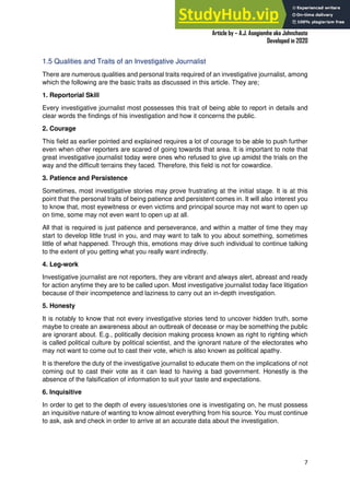 A Practical Guide To Investigative Reporting
Article by – A.J. Asegiemhe aka Johnchaste
Developed in 2020
7
1.5 Qualities and Traits of an Investigative Journalist
There are numerous qualities and personal traits required of an investigative journalist, among
which the following are the basic traits as discussed in this article. They are;
1. Reportorial Skill
Every investigative journalist most possesses this trait of being able to report in details and
clear words the findings of his investigation and how it concerns the public.
2. Courage
This field as earlier pointed and explained requires a lot of courage to be able to push further
even when other reporters are scared of going towards that area. It is important to note that
great investigative journalist today were ones who refused to give up amidst the trials on the
way and the difficult terrains they faced. Therefore, this field is not for cowardice.
3. Patience and Persistence
Sometimes, most investigative stories may prove frustrating at the initial stage. It is at this
point that the personal traits of being patience and persistent comes in. It will also interest you
to know that, most eyewitness or even victims and principal source may not want to open up
on time, some may not even want to open up at all.
All that is required is just patience and perseverance, and within a matter of time they may
start to develop little trust in you, and may want to talk to you about something, sometimes
little of what happened. Through this, emotions may drive such individual to continue talking
to the extent of you getting what you really want indirectly.
4. Leg-work
Investigative journalist are not reporters, they are vibrant and always alert, abreast and ready
for action anytime they are to be called upon. Most investigative journalist today face litigation
because of their incompetence and laziness to carry out an in-depth investigation.
5. Honesty
It is notably to know that not every investigative stories tend to uncover hidden truth, some
maybe to create an awareness about an outbreak of decease or may be something the public
are ignorant about. E.g., politically decision making process known as right to righting which
is called political culture by political scientist, and the ignorant nature of the electorates who
may not want to come out to cast their vote, which is also known as political apathy.
It is therefore the duty of the investigative journalist to educate them on the implications of not
coming out to cast their vote as it can lead to having a bad government. Honestly is the
absence of the falsification of information to suit your taste and expectations.
6. Inquisitive
In order to get to the depth of every issues/stories one is investigating on, he must possess
an inquisitive nature of wanting to know almost everything from his source. You must continue
to ask, ask and check in order to arrive at an accurate data about the investigation.
 
