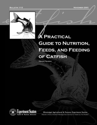 Bulletin 1113                                                                                         November 2001




catfish                            A Practical
                                   Guide to Nutrition,
                                   Feeds, and Feeding
                                   of Catfish
                                   (Second Revision)




                                          Mississippi Agricultural & Forestry Experiment Station
       Vance H. Watson, Director       Malcolm A. Portera, President • Mississippi State University • J. Charles Lee, Vice President
 