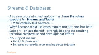 Streams & Databases
• A  stream  processing  technology  must  have  first-class  
support  for Streams  and Tables
• With  scalability,  fault  tolerance,  …
• Why?  Because  most  use  cases  require  not  just  one,  but  both!
• Support  – or  lack  thereof  – strongly  impacts  the  resulting  
technical  architecture  and  development  efforts
• No  support  means:
• Painful  Do-It-Yourself
• Increased  complexity,  more  moving  pieces  to  juggle
 