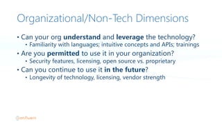 Organizational/Non-‐Tech Dimensions
• Can  your  org  understand  and  leverage  the  technology?
• Familiarity  with  languages;  intuitive  concepts  and  APIs;  trainings
• Are  you  permitted  to  use  it  in  your  organization?
• Security  features,  licensing,  open  source  vs.  proprietary
• Can  you  continue  to  use  it  in  the  future?
• Longevity  of  technology,  licensing,  vendor  strength
 