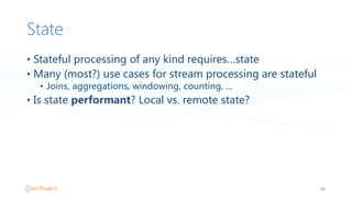 State
• Stateful  processing  of  any  kind  requires…state
• Many  (most?)  use  cases  for  stream  processing  are  stateful
• Joins,  aggregations,  windowing,  counting,  ...
• Is  state  performant?  Local  vs.  remote  state?
50
 