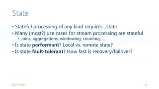 State
• Stateful  processing  of  any  kind  requires…state
• Many  (most?)  use  cases  for  stream  processing  are  stateful
• Joins,  aggregations,  windowing,  counting,  ...
• Is  state  performant?  Local  vs.  remote  state?
• Is  state  fault-tolerant?  How  fast  is  recovery/failover?
53
 
