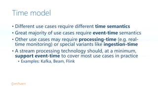 Time model
• Different  use  cases  require  different  time  semantics
• Great  majority  of  use  cases  require  event-time semantics
• Other  use  cases  may  require  processing-time (e.g.  real-
time  monitoring)  or  special  variants  like  ingestion-time
• A  stream  processing  technology  should,  at  a  minimum,  
support  event-time  to  cover  most  use  cases  in  practice
• Examples:  Kafka,  Beam,  Flink
 