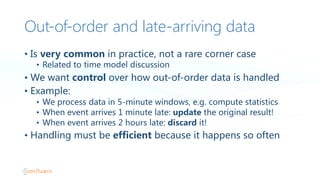 Out-‐of-‐order and late-‐arriving data
• Is  very  common in  practice,  not  a  rare  corner  case
• Related  to  time  model  discussion
• We  want  control over  how  out-of-order  data  is  handled
• Example:
• We  process  data  in  5-minute  windows,  e.g.  compute  statistics
• When  event  arrives  1  minute  late:  update the  original  result!
• When  event  arrives  2  hours  late:  discard it!
• Handling  must  be  efficient because  it  happens  so  often
 