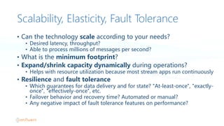Scalability, Elasticity, Fault Tolerance
• Can  the  technology  scale according  to  your  needs?
• Desired  latency,  throughput?
• Able  to  process  millions  of  messages  per  second?
• What  is  the  minimum  footprint?
• Expand/shrink  capacity  dynamically  during  operations?
• Helps  with  resource  utilization  because  most  stream  apps  run  continuously
• Resilience and  fault  tolerance
• Which  guarantees  for  data  delivery  and  for  state?  "At-least-once",  "exactly-
once",  "effectively-once",  etc.
• Failover  behavior  and  recovery  time?  Automated  or  manual?
• Any  negative  impact  of  fault  tolerance  features  on  performance?
 