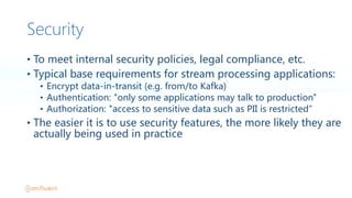 Security
• To  meet  internal  security  policies,  legal  compliance,  etc.
• Typical  base  requirements  for  stream  processing  applications:
• Encrypt  data-in-transit  (e.g.  from/to  Kafka)
• Authentication:  "only  some  applications  may  talk  to  production"
• Authorization:  "access  to  sensitive  data  such  as  PII  is  restricted”
• The  easier  it  is  to  use  security  features,  the  more  likely  they  are  
actually  being  used  in  practice
 